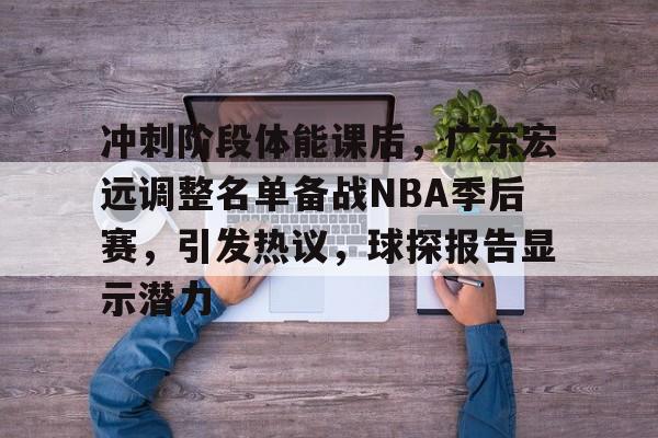 米兰体育-包含冲刺阶段体能课后，广东宏远调整名单备战NBA季后赛，引发热议，球探报告显示潜力的词条