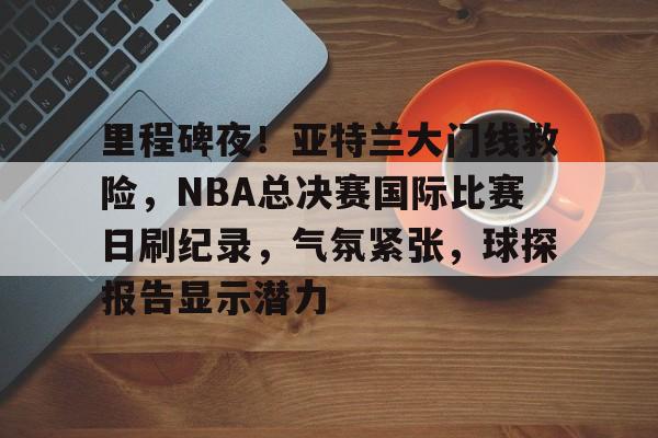 里程碑夜！亚特兰大门线救险，NBA总决赛国际比赛日刷纪录，气氛紧张，球探报告显示潜力的简单介绍